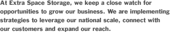 At Extra Space Storage, we keep a close watch over opportunities to grow our business. We are implementing strategies to leverage our national scale, connect with our customers and expand our reach.